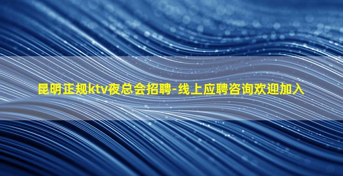 昆明正规ktv夜总会招聘-线上应聘咨询欢迎加入